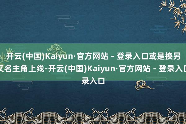 开云(中国)Kaiyun·官方网站 - 登录入口或是换另又名主角上线-开云(中国)Kaiyun·官方网站 - 登录入口