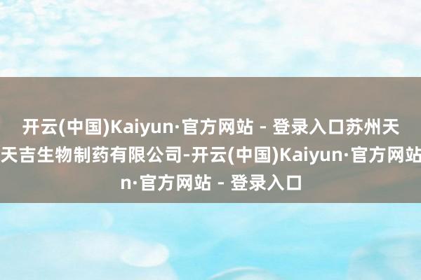 开云(中国)Kaiyun·官方网站 - 登录入口苏州天马医药集团天吉生物制药有限公司-开云(中国)Kaiyun·官方网站 - 登录入口