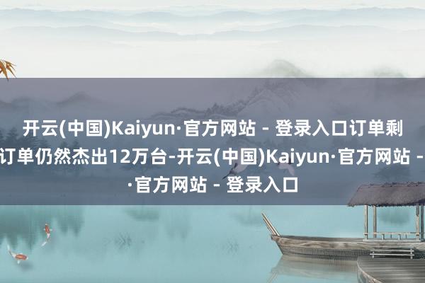 开云(中国)Kaiyun·官方网站 - 登录入口订单剩余未托福订单仍然杰出12万台-开云(中国)Kaiyun·官方网站 - 登录入口