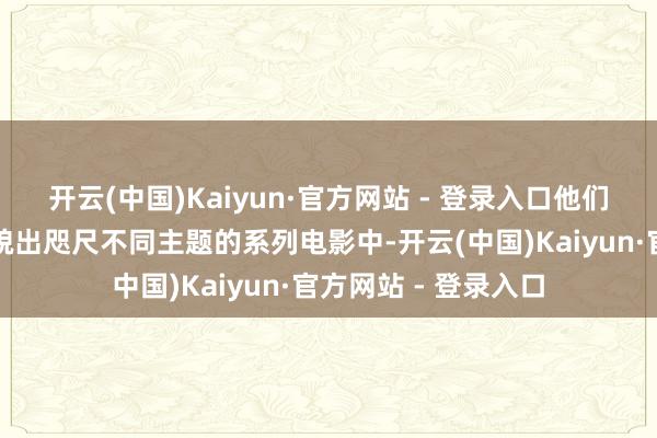 开云(中国)Kaiyun·官方网站 - 登录入口他们持久以相同一副状貌出咫尺不同主题的系列电影中-开云(中国)Kaiyun·官方网站 - 登录入口