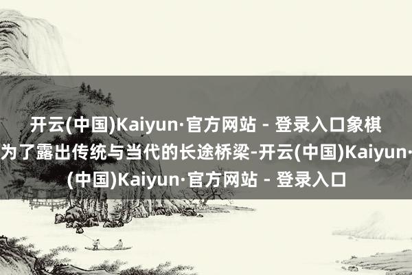 开云(中国)Kaiyun·官方网站 - 登录入口象棋游戏的数字化开荒成为了露出传统与当代的长途桥梁-开云(中国)Kaiyun·官方网站 - 登录入口