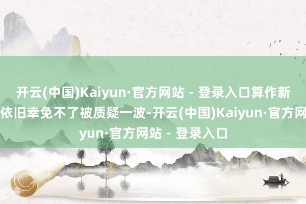 开云(中国)Kaiyun·官方网站 - 登录入口算作新东说念主升咖依旧幸免不了被质疑一波-开云(中国)Kaiyun·官方网站 - 登录入口