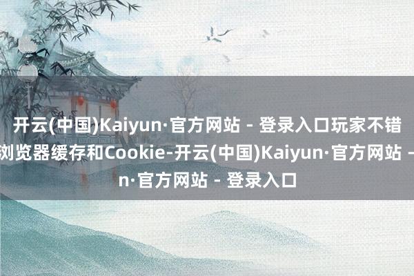 开云(中国)Kaiyun·官方网站 - 登录入口玩家不错尝试袪除浏览器缓存和Cookie-开云(中国)Kaiyun·官方网站 - 登录入口