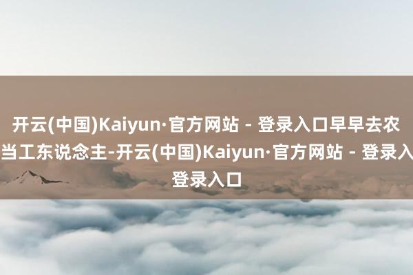 开云(中国)Kaiyun·官方网站 - 登录入口早早去农场当工东说念主-开云(中国)Kaiyun·官方网站 - 登录入口