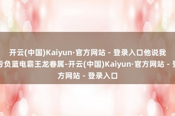 开云(中国)Kaiyun·官方网站 - 登录入口他说我方莫得亏负蓝电霸王龙眷属-开云(中国)Kaiyun·官方网站 - 登录入口