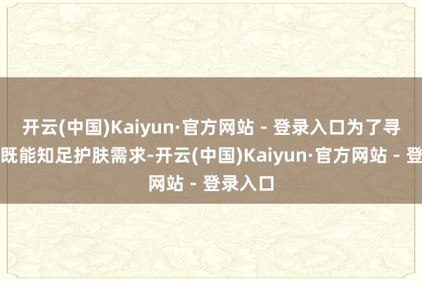 开云(中国)Kaiyun·官方网站 - 登录入口为了寻找一款既能知足护肤需求-开云(中国)Kaiyun·官方网站 - 登录入口