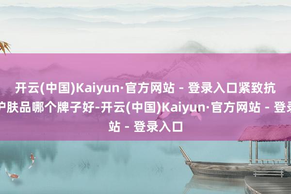 开云(中国)Kaiyun·官方网站 - 登录入口紧致抗皱的护肤品哪个牌子好-开云(中国)Kaiyun·官方网站 - 登录入口