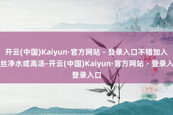 开云(中国)Kaiyun·官方网站 - 登录入口不错加入一丝净水或高汤-开云(中国)Kaiyun·官方网站 - 登录入口