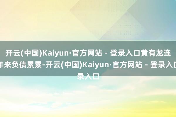 开云(中国)Kaiyun·官方网站 - 登录入口黄有龙连年来负债累累-开云(中国)Kaiyun·官方网站 - 登录入口