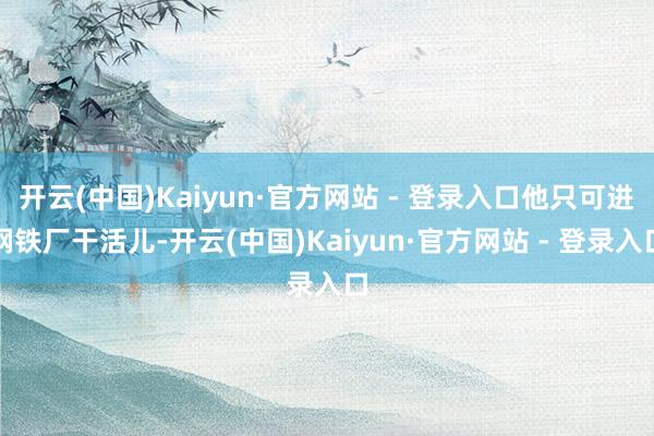 开云(中国)Kaiyun·官方网站 - 登录入口他只可进钢铁厂干活儿-开云(中国)Kaiyun·官方网站 - 登录入口