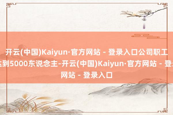 开云(中国)Kaiyun·官方网站 - 登录入口公司职工领域达到5000东说念主-开云(中国)Kaiyun·官方网站 - 登录入口