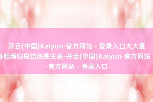 开云(中国)Kaiyun·官方网站 - 登录入口大大量品牌的出身频频归根结底是生意-开云(中国)Kaiyun·官方网站 - 登录入口