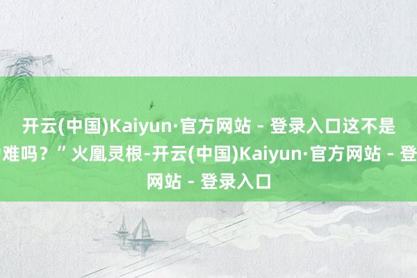 开云(中国)Kaiyun·官方网站 - 登录入口这不是让我为难吗？”火凰灵根-开云(中国)Kaiyun·官方网站 - 登录入口