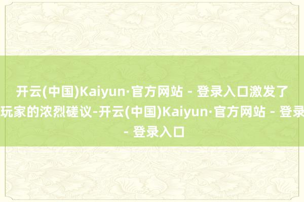 开云(中国)Kaiyun·官方网站 - 登录入口激发了国内玩家的浓烈磋议-开云(中国)Kaiyun·官方网站 - 登录入口