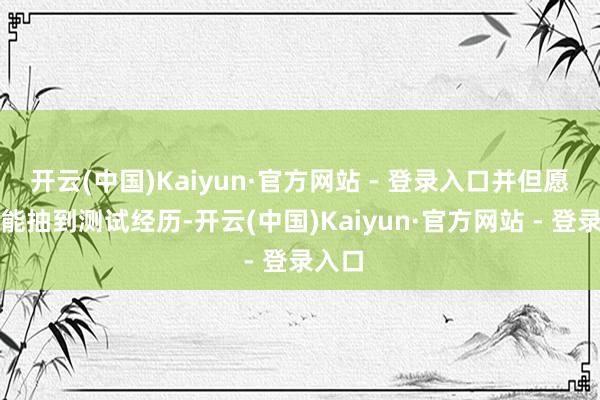 开云(中国)Kaiyun·官方网站 - 登录入口并但愿我方能抽到测试经历-开云(中国)Kaiyun·官方网站 - 登录入口