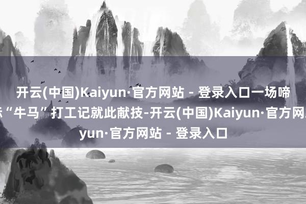 开云(中国)Kaiyun·官方网站 - 登录入口一场啼笑齐非的天际“牛马”打工记就此献技-开云(中国)Kaiyun·官方网站 - 登录入口