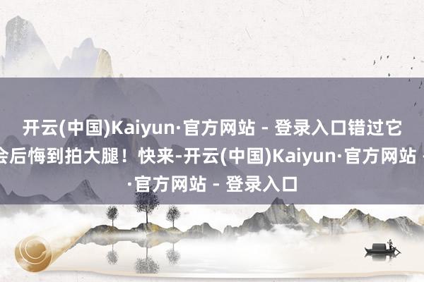 开云(中国)Kaiyun·官方网站 - 登录入口错过它？你总计会后悔到拍大腿！快来-开云(中国)Kaiyun·官方网站 - 登录入口