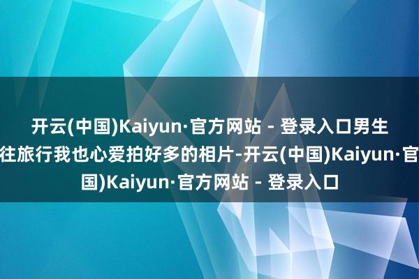 开云(中国)Kaiyun·官方网站 - 登录入口男生不爱拍照吧！”已往旅行我也心爱拍好多的相片-开云(中国)Kaiyun·官方网站 - 登录入口