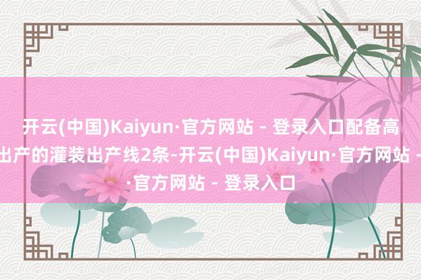 开云(中国)Kaiyun·官方网站 - 登录入口配备高度自动化出产的灌装出产线2条-开云(中国)Kaiyun·官方网站 - 登录入口