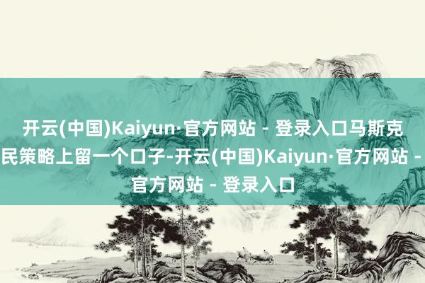 开云(中国)Kaiyun·官方网站 - 登录入口马斯克但愿在侨民策略上留一个口子-开云(中国)Kaiyun·官方网站 - 登录入口