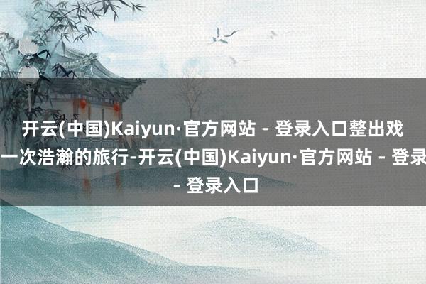 开云(中国)Kaiyun·官方网站 - 登录入口整出戏就像一次浩瀚的旅行-开云(中国)Kaiyun·官方网站 - 登录入口