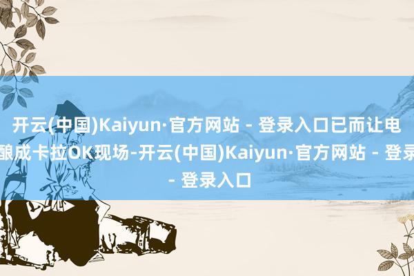 开云(中国)Kaiyun·官方网站 - 登录入口已而让电影院酿成卡拉OK现场-开云(中国)Kaiyun·官方网站 - 登录入口