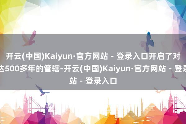 开云(中国)Kaiyun·官方网站 - 登录入口开启了对其长达500多年的管辖-开云(中国)Kaiyun·官方网站 - 登录入口