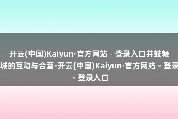 开云(中国)Kaiyun·官方网站 - 登录入口并鼓舞各领域的互动与合营-开云(中国)Kaiyun·官方网站 - 登录入口