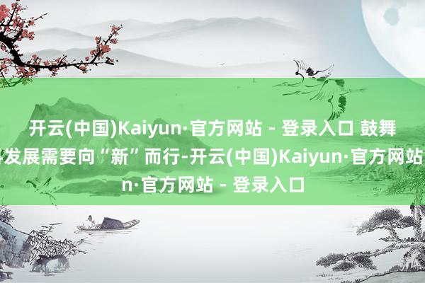 开云(中国)Kaiyun·官方网站 - 登录入口 鼓舞经济高质料发展需要向“新”而行-开云(中国)Kaiyun·官方网站 - 登录入口