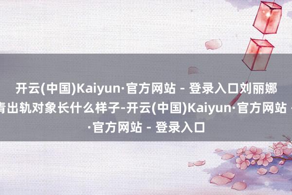 开云(中国)Kaiyun·官方网站 - 登录入口刘丽娜因有趣沈青出轨对象长什么样子-开云(中国)Kaiyun·官方网站 - 登录入口