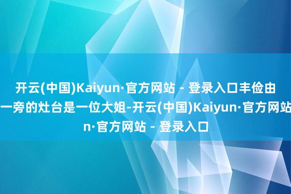 开云(中国)Kaiyun·官方网站 - 登录入口丰俭由东谈主！另一旁的灶台是一位大姐-开云(中国)Kaiyun·官方网站 - 登录入口