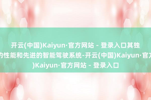 开云(中国)Kaiyun·官方网站 - 登录入口其独有的联想、超卓的性能和先进的智能驾驶系统-开云(中国)Kaiyun·官方网站 - 登录入口