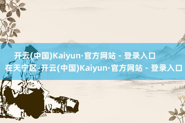 开云(中国)Kaiyun·官方网站 - 登录入口        在天宁区-开云(中国)Kaiyun·官方网站 - 登录入口