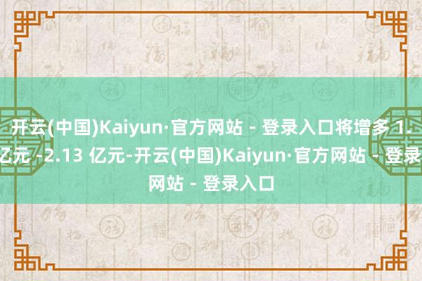 开云(中国)Kaiyun·官方网站 - 登录入口将增多 1.53 亿元 -2.13 亿元-开云(中国)Kaiyun·官方网站 - 登录入口