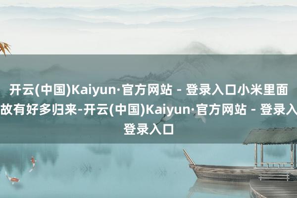 开云(中国)Kaiyun·官方网站 - 登录入口小米里面如故有好多归来-开云(中国)Kaiyun·官方网站 - 登录入口
