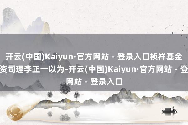 开云(中国)Kaiyun·官方网站 - 登录入口祯祥基金FOF投资司理李正一以为-开云(中国)Kaiyun·官方网站 - 登录入口