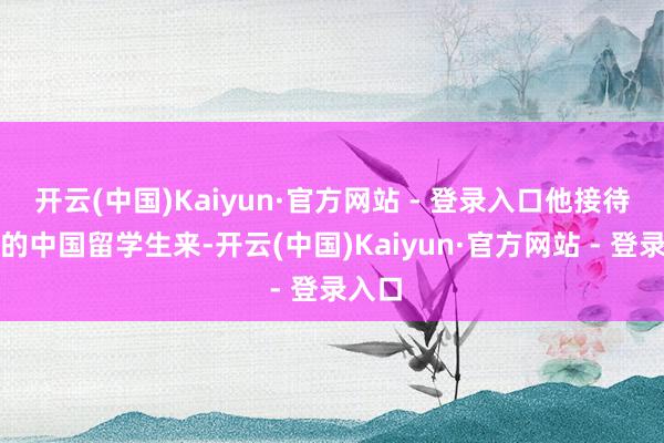 开云(中国)Kaiyun·官方网站 - 登录入口他接待更多的中国留学生来-开云(中国)Kaiyun·官方网站 - 登录入口