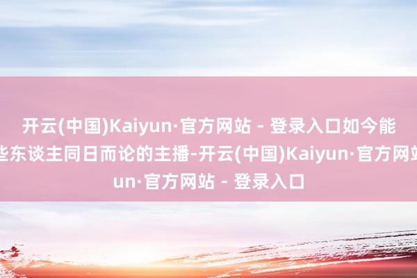 开云(中国)Kaiyun·官方网站 - 登录入口如今能与那时的某些东谈主同日而论的主播-开云(中国)Kaiyun·官方网站 - 登录入口