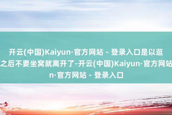 开云(中国)Kaiyun·官方网站 - 登录入口是以逛结束天阻门之后不要坐窝就离开了-开云(中国)Kaiyun·官方网站 - 登录入口