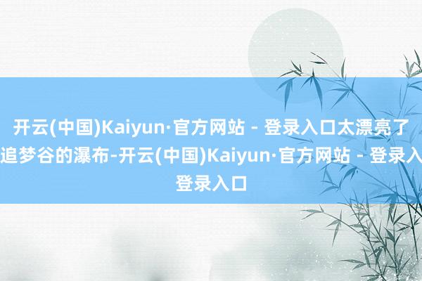 开云(中国)Kaiyun·官方网站 - 登录入口太漂亮了！追梦谷的瀑布-开云(中国)Kaiyun·官方网站 - 登录入口